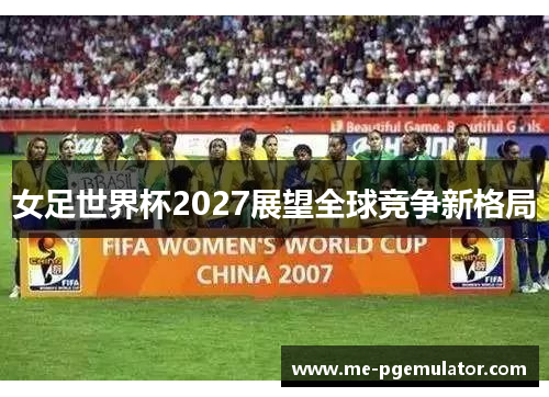 女足世界杯2027展望全球竞争新格局