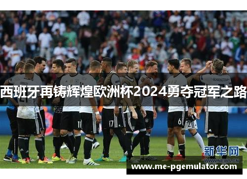 西班牙再铸辉煌欧洲杯2024勇夺冠军之路